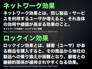 ネットワーク効果
ネットワーク効果とは、同じ製品・サービ
スを利用するユーザが増えると、それ自体
の効用や価値が高まる効果のこと。
ネットワーク外部性・バンドワゴン効果
ロックイン効果
ロックイン効果とは、顧客（ユーザ）があ
る商品を購入すると、その商品から他社の
製品への乗り換えが困難となり、顧客との
継続的関係が維持されやすくなる効果。
http://www.exbuzzwords.com/static/keyword_3631.html
http://www.exbuzzwords.com/static/keyword_3632.html
 