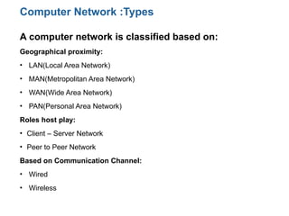 A computer network is classified based on:
Geographical proximity:
• LAN(Local Area Network)
• MAN(Metropolitan Area Network)
• WAN(Wide Area Network)
• PAN(Personal Area Network)
Roles host play:
• Client – Server Network
• Peer to Peer Network
Based on Communication Channel:
• Wired
• Wireless
Computer Network :Types
 