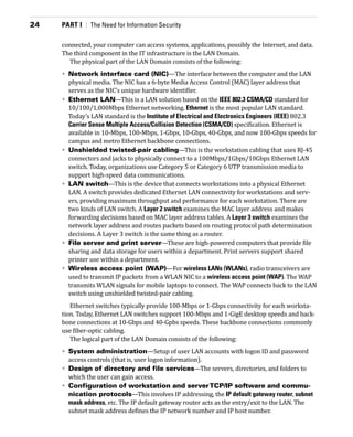 24	 PART I  |  The Need for Information Security
connected, your computer can access systems, applications, possibly the Internet, and data.
The third component in the IT infrastructure is the LAN Domain.
The physical part of the LAN Domain consists of the following:
•	 Network interface card (NIC)—The interface between the computer and the LAN
physical media. The NIC has a 6-byte Media Access Control (MAC) layer address that
serves as the NIC’s unique hardware identifier.
•	 Ethernet LAN—This is a LAN solution based on the IEEE 802.3 CSMA/CD standard for
10/100/1,000Mbps Ethernet networking. Ethernet is the most popular LAN standard.
Today’s LAN standard is the Institute of Electrical and Electronics Engineers (IEEE) 802.3
Carrier Sense Multiple Access/Collision Detection (CSMA/CD) specification. Ethernet is
available in 10-Mbps, 100-Mbps, 1-Gbps, 10-Gbps, 40-Gbps, and now 100-Gbps speeds for
campus and metro Ethernet backbone connections.
•	 Unshielded twisted-pair cabling—This is the workstation cabling that uses RJ-45
connectors and jacks to physically connect to a 100Mbps/1Gbps/10Gbps Ethernet LAN
switch. Today, organizations use Category 5 or Category 6 UTP transmission media to
­
support high-speed data communications.
•	 LAN switch—This is the device that connects workstations into a physical Ethernet­
LAN. A switch provides dedicated Ethernet LAN connectivity for workstations and serv-
ers, providing maximum throughput and performance for each workstation. There are
two kinds of LAN switch. A Layer 2 switch examines the MAC layer address and makes
forwarding decisions based on MAC layer address tables. A Layer 3 switch ­
examines the
network layer address and routes packets based on routing protocol path determination
decisions. A Layer 3 switch is the same thing as a router.
•	 File server and print server—These are high-powered computers that provide file
sharing and data storage for users within a department. Print servers support shared
printer use within a department.
•	 Wireless access point (WAP)—For wireless LANs (WLANs), radio transceivers are
used to transmit IP packets from a WLAN NIC to a wireless access point (WAP). The WAP
transmits WLAN signals for mobile laptops to connect. The WAP connects back to the LAN
switch using unshielded twisted-pair cabling.
Ethernet switches typically provide 100-Mbps or 1-Gbps connectivity for each worksta-
tion. Today, Ethernet LAN switches support 100-Mbps and 1-GigE desktop speeds and back-
bone connections at 10-Gbps and 40-Gpbs speeds. These backbone connections commonly
use fiber-optic cabling.
The logical part of the LAN Domain consists of the following:
•	 System administration—Setup of user LAN accounts with logon ID and password
access controls (that is, user logon information).
•	 Design of directory and file services—The servers, directories, and folders to
which the user can gain access.
•	 Configuration of workstation and serverTCP/IP software and commu-
nication protocols—This involves IP addressing, the IP default gateway router, subnet
mask address, etc. The IP default gateway router acts as the entry/exit to the LAN. The
subnet mask address defines the IP network number and IP host number.
 