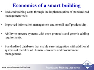 Economics of a smart building 
• Reduced training costs through the implementation of standardized 
management tools. 
• Improved information management and overall staff productivity. 
• Ability to procure systems with open protocols and generic cabling 
requirements. 
• Standardized databases that enable easy integration with additional 
systems of the likes of Human Resources and Procurement 
management. 
www.idc-online.com/slideshare Technology TTrraaiinniinngg tthhaatt WWoorrkkss 
 