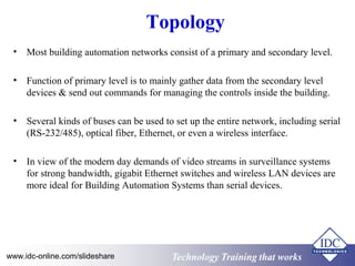 Topology 
• Most building automation networks consist of a primary and secondary level. 
• Function of primary level is to mainly gather data from the secondary level 
devices & send out commands for managing the controls inside the building. 
• Several kinds of buses can be used to set up the entire network, including serial 
(RS-232/485), optical fiber, Ethernet, or even a wireless interface. 
• In view of the modern day demands of video streams in surveillance systems 
for strong bandwidth, gigabit Ethernet switches and wireless LAN devices are 
more ideal for Building Automation Systems than serial devices. 
www.idc-online.com/slideshare Technology TTrraaiinniinngg tthhaatt WWoorrkkss 
 