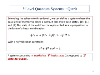3 Level Quantum Systems : Qutrit
Extending the scheme to three-levels , we can define a system where the
basic unit of memory is called a qutrit. It has three basis states, |0⟩, |1⟩,
and |2⟩.The state of the qutrit can be represented as a superposition in
the form of a linear combination:
|𝝍 > = 𝜶 𝟎 > + 𝜷 𝟏 > +𝜸 |𝟐 >
With a normalization constraint
𝜶 𝟐 + 𝜷 𝟐 + 𝜸 𝟐 = 𝟏
A system containing n qutrits has 𝟑 𝒏 basis states ( as opposed to 𝟐 𝐧
states for qubits).
72
 