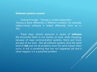 Software systems context
Testing Principle - Testing is context dependent
Testing is done differently in different contexts. For example,
safety-critical software is tested differently from an e-
site.
These days, almost everyone is aware of software
We encounter them in our homes, at work, while shopping,
because of mass communication systems. More and more,
are part of our lives. . Not all software systems carry the same
level of risk and not all problems have the same impact when
occur. A risk is something that has not happened yet and it
never happen; it is a potential problem.
 