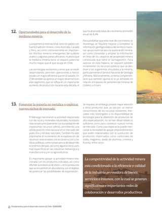Fundamentos para el desarrollo minero de Chile | SONAMI26
Oportunidades para el desarrollo de la
mediana minería.
Fomentar la minería no metálica y explorar
nuevos nichos de mercado.
La experiencia internacional, tanto en países con
fuerte tradición minera, como Australia, Canadá
y Perú, así como crecientemente en importan-
tes distritos mineros emergentes del sudeste
asiático y algunos países africanos, muestra que
la mediana minería tiene un espacio potencial
mucho mayor que el que ocupa en Chile.
Las tecnologías existentes y otras que se están
desarrollando, permiten operaciones a menor
escala con mayor eficiencia que en el pasado. En
Chile también se aprecia un mayor dinamismo en
este segmento, que se refleja en un importante
aumento de producción durante esta década, el
que ha alcanzado tasas de crecimiento promedio
anual de 8,4%.
Para posibilitar que este nivel de crecimiento se
mantenga, se requiere mejorar y completar la
información geológica básica del territorio nacio-
nal, apoyo esencial para la exploración minera,
así como consolidar y ampliar la información
en línea de los catastros de propiedad minera
constituida que tiene el Sernageomin. Para
avanzar en esta materia, se requiere también
incrementar los recursos públicos que se des-
tinan a los organismos vinculados a la minería,
particularmente el Servicio Nacional de Geología
y Minería. Adicionalmente, un tema complemen-
tario que también aporta es lo ya señalado en
relación al traspaso de pertenencias mineras de
Codelco a Enami.
El liderazgo nacional en la actividad relacionada
con las rocas y minerales industriales, ha estado
relacionado principalmente con la explotación de
importantes recursos salinos, permitiendo una
sólida posición internacional en el mercado del
yodo, litio y nitratos naturales. También ha sido
importante el incremento de la explotación de
recursos relacionados con la construcción y las
obras públicas, como consecuencia del desarrollo
económico del país, así como algunos otros usos
más específicos en las industrias metalúrgica y
manufacturera y en la agroindustria.
Es importante apoyar la actividad minera rela-
cionada con los productos indicados, así como
difundir la existencia de estos u otros productos
que se encuentren en abundancia, con el objetivo
de potenciar las posibilidades de exportación.
Se requiere, sin embargo, prestar mayor atención
a otros productos que, ya sea por un menor
conocimiento de los recursos existentes, mer-
cados más restringidos o no disponibilidad de
tecnología para la obtención de productos de
alta especialización, no se han desarrollado lo
suficiente como para constituir nuevos nichos
de mercado. Como caso especial se puede men-
cionar la necesidad de apoyar emprendimientos
que estén relacionados con la sustitución de
productos importados como carbonato de
sodio, magnesio, óxido de aluminio, cromita y
fluorita, entre otros.
La competitividad de la actividad minera
está condicionada a la eficiencia y calidad
de la industria proveedora de bienes,
servicios e insumos, con la cual se generan
significativas e importantes redes de
colaboración y desarrollos productivos.
 