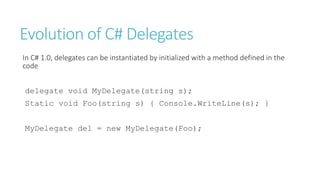 Evolution of C# Delegates
In C# 1.0, delegates can be instantiated by initialized with a method defined in the
code
delegate void MyDelegate(string s);
Static void Foo(string s) { Console.WriteLine(s); }
MyDelegate del = new MyDelegate(Foo);
 