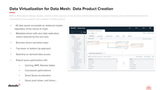 28
Data Virtualization for Data Mesh: Data Product Creation
With a Web-based Design Studio, abstract data sources of any format and location into a business friendly and optimized data asset for
streamlined consumption and creation of data product
▪ All data assets accessible as relational models
regardless of the nature of origin
▪ Metadata driven with zero data replication,
unless required by the use-case
▪ Business driven semantics layer
▪ Top-down or bottom-Up approach
▪ Real-time on demand data access
▪ Robust query optimization with
▪ Caching, MPP, Remote tables
▪ Cost-based optimizations
▪ Smart Query acceleration
▪ Query push-down, and others…
 