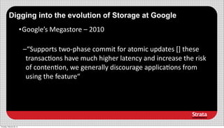 Digging into the evolution of Storage at Google
                            • Google’s	
  Megastore	
  –	
  2010

                             –“Supports	
  two-­‐phase	
  commit	
  for	
  atomic	
  updates	
  []	
  these	
  
                              transac3ons	
  have	
  much	
  higher	
  latency	
  and	
  increase	
  the	
  risk	
  
                              of	
  conten3on,	
  we	
  generally	
  discourage	
  applica3ons	
  from	
  
                              using	
  the	
  feature“




Thursday, February 28, 13
 