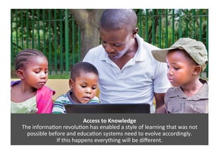 Access	
  to	
  Knowledge	
  
The	
  informa4on	
  revolu4on	
  has	
  enabled	
  a	
  style	
  of	
  learning	
  that	
  was	
  not	
  
possible	
  before	
  and	
  educa4on	
  systems	
  need	
  to	
  evolve	
  accordingly.	
  	
  
If	
  this	
  happens	
  everything	
  will	
  be	
  diﬀerent.	
  	
  
 