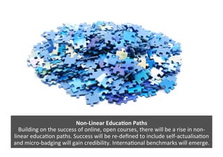 Non-­‐Linear	
  Educa/on	
  Paths	
  
Building	
  on	
  the	
  success	
  of	
  online,	
  open	
  courses,	
  there	
  will	
  be	
  a	
  rise	
  in	
  non-­‐
linear	
  educa4on	
  paths.	
  Success	
  will	
  be	
  re-­‐deﬁned	
  to	
  include	
  self-­‐actualisa4on	
  
and	
  micro-­‐badging	
  will	
  gain	
  credibility.	
  Interna4onal	
  benchmarks	
  will	
  emerge.	
  
 