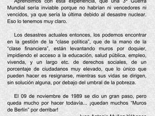 Aprendimos con esta experiencia, que una 3ª Guerra
Mundial sería inviable porque no habrían ni vencedores ni
vencidos, ya que sería la última debido al desastre nuclear.
Eso lo tenemos muy claro.
Los desastres actuales entonces, los podemos encontrar
en la gestión de la “clase política”, que de la mano de la
“clase financiera”, están levantando muros por doquier,
impidiendo el acceso a la educación, salud pública, empleo,
vivenda, y un largo etc. de derechos sociales, de un
porcentaje de ciudadanos muy elevado, que lo único que
pueden hacer es resignarse, mientras sus vidas se dirigen,
sin solución alguna, por debajo del umbral de la pobreza.
El 09 de noviembre de 1989 se dio un gran paso, pero
queda mucho por hacer todavía... ¡quedan muchos “Muros
de Berlín” por derribar!
 
