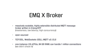 EMQ X Broker
- massively scalable, highly extensible distributed MQTT message
broker written in Erlang/OTP
(masterless, low latency, high concurrency)
- open sourced
- TCP/SSL, WebSockets (SSL), MQTT v3.1/5.0
- one instance (16 vCPUs, 64 GB RAM) can handle 1 million connections
(we didn’t check it)
 
