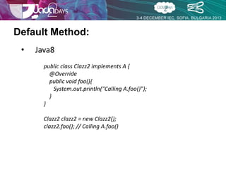 Default Method: 
• Java8 
public class Clazz2 implements A { 
@Override 
public void foo(){ 
System.out.println("Calling A.foo()"); 
} 
} 
Clazz2 clazz2 = new Clazz2(); 
clazz2.foo(); // Calling A.foo() 
 