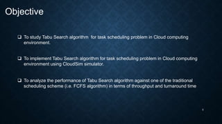 5
Objective
 To study Tabu Search algorithm for task scheduling problem in Cloud computing
environment.
 To implement Tabu Search algorithm for task scheduling problem in Cloud computing
environment using CloudSim simulator.
 To analyze the performance of Tabu Search algorithm against one of the traditional
scheduling scheme (i.e. FCFS algorithm) in terms of throughput and turnaround time
 
