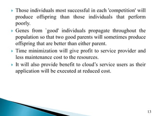  Those individuals most successful in each 'competition' will
produce offspring than those individuals that perform
poorly.
 Genes from `good' individuals propagate throughout the
population so that two good parents will sometimes produce
offspring that are better than either parent.
 Time minimization will give profit to service provider and
less maintenance cost to the resources.
 It will also provide benefit to cloud’s service users as their
application will be executed at reduced cost.
13
 