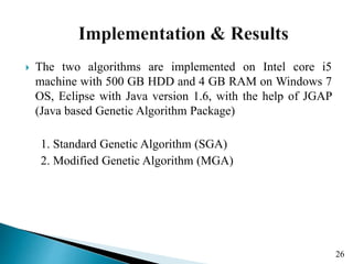  The two algorithms are implemented on Intel core i5
machine with 500 GB HDD and 4 GB RAM on Windows 7
OS, Eclipse with Java version 1.6, with the help of JGAP
(Java based Genetic Algorithm Package)
1. Standard Genetic Algorithm (SGA)
2. Modified Genetic Algorithm (MGA)
26
 