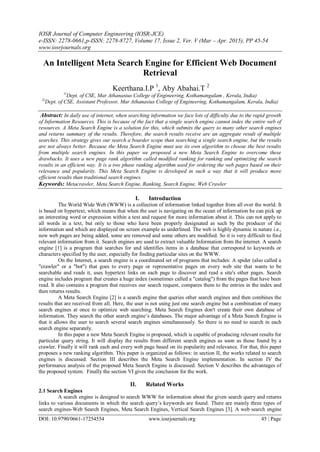 IOSR Journal of Computer Engineering (IOSR-JCE)
e-ISSN: 2278-0661,p-ISSN: 2278-8727, Volume 17, Issue 2, Ver. V (Mar – Apr. 2015), PP 45-54
www.iosrjournals.org
DOI: 10.9790/0661-17254554 www.iosrjournals.org 45 | Page
An Intelligent Meta Search Engine for Efficient Web Document
Retrieval
Keerthana.I.P 1
, Aby Abahai.T 2
1(
Dept. of CSE, Mar Athanasius College of Engineering, Kothamangalam , Kerala, India)
2(
Dept. of CSE, Assistant Professor, Mar Athanasius College of Engineering, Kothamangalam, Kerala, India)
Abstract: In daily use of internet, when searching information we face lots of difficulty due to the rapid growth
of Information Resources. This is because of the fact that a single search engine cannot index the entire web of
resources. A Meta Search Engine is a solution for this, which submits the query to many other search engines
and returns summary of the results. Therefore, the search results receive are an aggregate result of multiple
searches. This strategy gives our search a boarder scope than searching a single search engine, but the results
are not always better. Because the Meta Search Engine must use its own algorithm to choose the best results
from multiple search engines. In this paper we proposed a new Meta Search Engine to overcome these
drawbacks. It uses a new page rank algorithm called modified ranking for ranking and optimizing the search
results in an efficient way. It is a two phase ranking algorithm used for ordering the web pages based on their
relevance and popularity. This Meta Search Engine is developed in such a way that it will produce more
efficient results than traditional search engines.
Keywords: Metacrawler, Meta Search Engine, Ranking, Search Engine, Web Crawler
I. Introduction
The World Wide Web (WWW) is a collection of information linked together from all over the world. It
is based on hypertext, which means that when the user is navigating on the ocean of information he can pick up
an interesting word or expression within a text and request for more information about it. This can not apply to
all words in a text, but only to those who have been properly designated as such by the producer of the
information and which are displayed on screen example as underlined. The web is highly dynamic in nature i.e.,
new web pages are being added, some are removed and some others are modified. So it is very difficult to find
relevant information from it. Search engines are used to extract valuable Information from the internet. A search
engine [1] is a program that searches for and identifies items in a database that correspond to keywords or
characters specified by the user, especially for finding particular sites on the WWW.
On the Internet, a search engine is a coordinated set of programs that includes: A spider (also called a
"crawler" or a "bot") that goes to every page or representative pages on every web site that wants to be
searchable and reads it, uses hypertext links on each page to discover and read a site's other pages. Search
engine includes program that creates a huge index (sometimes called a "catalog") from the pages that have been
read. It also contains a program that receives our search request, compares them to the entries in the index and
then returns results.
A Meta Search Engine [2] is a search engine that queries other search engines and then combines the
results that are received from all. Here, the user is not using just one search engine but a combination of many
search engines at once to optimize web searching. Meta Search Engines don't create their own database of
information. They search the other search engine‟s databases. The major advantage of a Meta Search Engine is
that it allows the user to search several search engines simultaneously. So there is no need to search in each
search engine separately.
In this paper a new Meta Search Engine is proposed, which is capable of producing relevant results for
particular query string. It will display the results from different search engines as soon as those found by a
crawler. Finally it will rank each and every web page based on its popularity and relevance. For that, this paper
proposes a new ranking algorithm. This paper is organized as follows: in section II, the works related to search
engines is discussed. Section III describes the Meta Search Engine implementation. In section IV the
performance analysis of the proposed Meta Search Engine is discussed. Section V describes the advantages of
the proposed system. Finally the section VI gives the conclusion for the work.
II. Related Works
2.1 Search Engines
A search engine is designed to search WWW for information about the given search query and returns
links to various documents in which the search query‟s keywords are found. There are mainly three types of
search engines-Web Search Engines, Meta Search Engines, Vertical Search Engines [3]. A web search engine
 