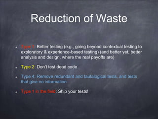 Reduction of Waste 
Type 1: Better testing (e.g., going beyond 
contextual testing to exploratory & experience-based 
testing) (and better yet, better analysis 
and design, where the real payoffs are) 
Type 2: Don’t test dead code 
Type 4: Remove redundant and tautalogical 
tests, and tests that give no information 
Type 1 in the field: Ship your tests! 
 
