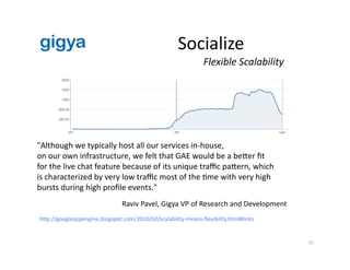 gigy   Socialize 
15 
"Although we typically host all our services in‐house,  
on our own infrastructure, we felt that GAE would be a beer ﬁt  
for the live chat feature because of its unique traﬃc paern, which  
is characterized by very low traﬃc most of the Ame with very high  
bursts during high proﬁle events." 
Raviv Pavel, Gigya VP of Research and Development 
hp://googleappengine.blogspot.com/2010/02/scalability‐means‐ﬂexibility.html#links 
Flexible Scalability 
 