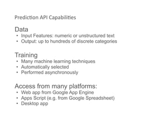 PredicAon API CapabiliAes 
Data
•  Input Features: numeric or unstructured text
•  Output: up to hundreds of discrete categories
Training
•  Many machine learning techniques
•  Automatically selected
•  Performed asynchronously
Access from many platforms:
•  Web app from Google App Engine
•  Apps Script (e.g. from Google Spreadsheet)
•  Desktop app
 