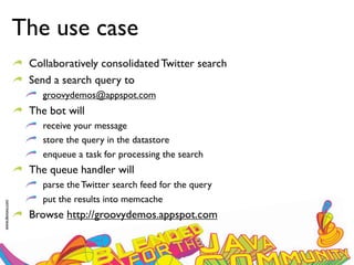 The use case
                  Collaboratively consolidated Twitter search
                  Send a search query to
                     groovydemos@appspot.com
                  The bot will
                     receive your message
                     store the query in the datastore
                     enqueue a task for processing the search
                  The queue handler will
                     parse the Twitter search feed for the query
                     put the results into memcache
www.devoxx.com




                  Browse http://groovydemos.appspot.com
 