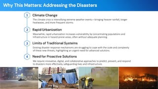 Why This Matters: Addressing the Disasters
Climate Change
1
The climate crisis is intensifying extreme weather events—bringing heavier rainfall, longer
heatwaves, and more frequent storms.
Limits of Traditional Systems
3
Existing disaster response mechanisms are struggling to cope with the scale and complexity
of these new threats, highlighting an urgent need for advanced solutions.
Rapid Urbanization
2
Meanwhile, rapid urbanization increases vulnerability by concentrating populations and
Infrastructure in hazard-prone areas, often without adequate planning.
Need for Proactive Solutions
4
We require innovative, digital, and collaborative approaches to predict, prevent, and respond
to disasters more effectively, safeguarding lives and infrastructure.
- 4 -
 