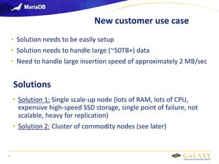 Galaxy confidential
New customer use case
9
• Solution needs to be easily setup
• Solution needs to handle large (~50TB+) data
• Need to handle large insertion speed of approximately 2 MB/sec
Solutions
• Solution 1: Single scale-up node (lots of RAM, lots of CPU,
expensive high-speed SSD storage, single point of failure, not
scalable, heavy for replication)
• Solution 2: Cluster of commodity nodes (see later)
 