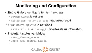 Monitoring and Configuration
• Entire Galera configuration is in my.cnf
– CHANGE MASTER is not used
– master.info, relay-log.info, etc. are not used
• SHOW SLAVE STATUS is not used
– SHOW STATUS LIKE ‘wsrep_%’ provides status information
• Important status variables:
– wsrep_cluster_status
– wsrep_flow_control_paused
 