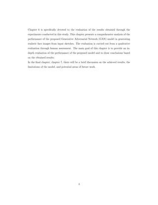 Chapter 6 is specifically devoted to the evaluation of the results obtained through the
experiments conducted in this study. This chapter presents a comprehensive analysis of the
performance of the proposed Generative Adversarial Network (GAN) model in generating
realistic face images from input sketches. The evaluation is carried out from a qualitative
evaluation through human assessment. The main goal of this chapter is to provide an in-
depth evaluation of the performance of the proposed model and to draw conclusions based
on the obtained results.
In the final chapter, chapter 7, there will be a brief discussion on the achieved results, the
limitations of the model, and potential areas of future work.
4
 