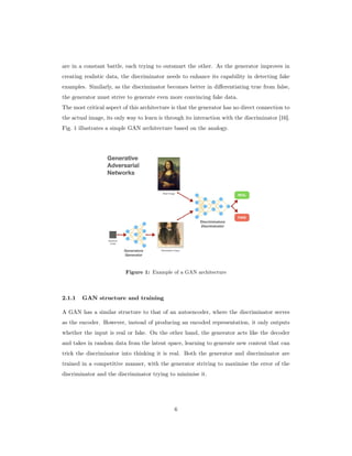 are in a constant battle, each trying to outsmart the other. As the generator improves in
creating realistic data, the discriminator needs to enhance its capability in detecting fake
examples. Similarly, as the discriminator becomes better in differentiating true from false,
the generator must strive to generate even more convincing fake data.
The most critical aspect of this architecture is that the generator has no direct connection to
the actual image, its only way to learn is through its interaction with the discriminator [16].
Fig. 1 illustrates a simple GAN architecture based on the analogy.
Figure 1: Example of a GAN architecture
2.1.1 GAN structure and training
A GAN has a similar structure to that of an autoencoder, where the discriminator serves
as the encoder. However, instead of producing an encoded representation, it only outputs
whether the input is real or fake. On the other hand, the generator acts like the decoder
and takes in random data from the latent space, learning to generate new content that can
trick the discriminator into thinking it is real. Both the generator and discriminator are
trained in a competitive manner, with the generator striving to maximise the error of the
discriminator and the discriminator trying to minimise it.
6
 