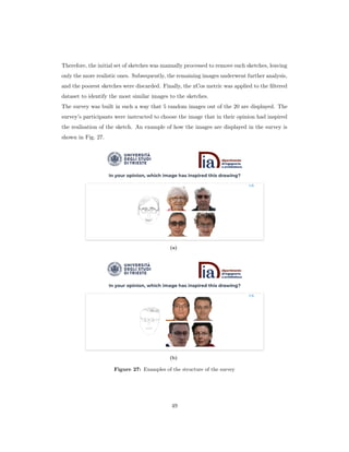 Therefore, the initial set of sketches was manually processed to remove such sketches, leaving
only the more realistic ones. Subsequently, the remaining images underwent further analysis,
and the poorest sketches were discarded. Finally, the xCos metric was applied to the filtered
dataset to identify the most similar images to the sketches.
The survey was built in such a way that 5 random images out of the 20 are displayed. The
survey’s participants were instructed to choose the image that in their opinion had inspired
the realisation of the sketch. An example of how the images are displayed in the survey is
shown in Fig. 27.
(a)
(b)
Figure 27: Examples of the structure of the survey
49
 