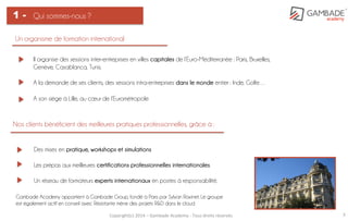 Copyright(c)	
  2014	
  –	
  Gambade	
  Academy	
  -­‐	
  Tous	
  droits	
  réservés	
   3	
  
Qui sommes-nous ?1 -
Un organisme de formation international
Il organise des sessions inter-entreprises en villes capitales de l’Euro-Méditerranée : Paris, Bruxelles,
Genève, Casablanca, Tunis.
A la demande de ses clients, des sessions intra-entreprises dans le monde entier : Inde, Golfe…
A son siège à Lille, au cœur de l’Eurométropole
Nos clients bénéficient des meilleures pratiques professionnelles, grâce à :
Des mises en pratique, workshops et simulations
Les prépas aux meilleures certifications professionnelles internationales.
Un réseau de formateurs experts internationaux en postes à responsabilité.
Gambade Academy appartient à Gambade Group, fondé à Paris par Sylvan Ravinet. Le groupe
est également actif en conseil avec Résistante mène des projets R&D dans le cloud.
 