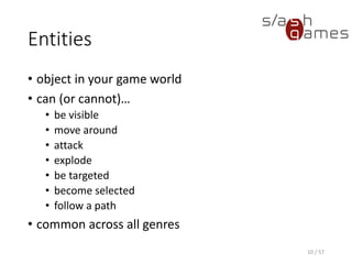 Entities
• object in your game world
• can (or cannot)…
 be visible
 move around
 attack
 explode
 be targeted
 become selected
 follow a path
• common across all genres
10 / 57
 