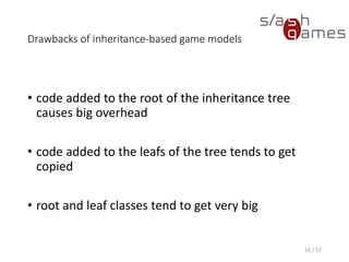 Drawbacks of inheritance-based game models
• code added to the root of the inheritance tree causes big overhead
• code added to the leafs of the tree tends to get copied
• root and leaf classes tend to get very big
16 / 57
 