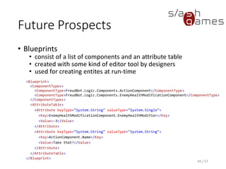 Future Prospects
• Blueprints
 consist of a list of components and an attribute table
 created with some kind of editor tool by designers
 used for creating entites at run-time
49 / 57
<Blueprint>
<ComponentTypes>
<ComponentType>FreudBot.Logic.Components.ActionComponent</ComponentType>
<ComponentType>FreudBot.Logic.Components.EnemyHealthModificationComponent</ComponentType>
</ComponentTypes>
<AttributeTable>
<Attribute keyType="System.String" valueType="System.Single">
<Key>EnemyHealthModificationComponent.EnemyHealthModifier</Key>
<Value>-3</Value>
</Attribute>
<Attribute keyType="System.String" valueType="System.String">
<Key>ActionComponent.Name</Key>
<Value>Take that!</Value>
</Attribute>
</AttributeTable>
</Blueprint>
 