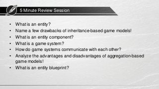 5 Minute Review Session
• What is an entity?
• Name a few drawbacks of inheritance-based game models!
• What is an entity component?
• What is a game system?
• How do game systems communicate with each other?
• Analyze the advantages and disadvantages of aggregation-based
game models!
• What is an entity blueprint?
 