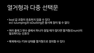 열거형과 다중 선택문
• bool 값 조합이 유효하지 않을 수 있다
ex) isJumping과 isDucking은 동시에 참이 될 수 없다
• 여러 플래그 변수 중에서 하나가 참일 때가 많다면 열거형(Enum)이
필요하다는 신호다
• 예제에서는 FSM 상태를 열거형으로 정의할 수 있다
 