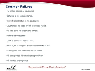 Common Failures
• No written policies or procedures

• Software is not open or started.

• Indirect rate structure is not developed.

• Vouchers do not trace directly to job cost report.

• No time cards for officers and owners.

• All time is not reported

• Cash to bank does not reconcile.

• Total of job cost reports does not reconcile to COGS.

• Funding and cost limitations are not correct.

• No billing to cost reconciliation is performed.

• No contract briefing cards.


                             “Business Growth Through Effective Compliance”
                                                                              MAI Proprietary
 