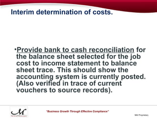 Interim determination of costs.




 •Provide bank to cash reconciliation for
  the balance sheet selected for the job
  cost to income statement to balance
  sheet trace. This should show the
  accounting system is currently posted.
  (Also verified in trace of current
  vouchers to source records).

          “Business Growth Through Effective Compliance”
                                                           MAI Proprietary
 