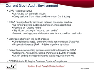Current Gov’t Audit Environment
• GAO Report Dec 2008
    • DCAA, DCMA oversight issues
    • Congressional Committee on Government Contracting

• DCAA has significantly increased defense contractor scrutiny
    • No longer provide guidance, hands-off, increased hiring
    • Focus is on “Quality Audits”
    • Significant backlog in “incurred cost audits”
    • More accounting system failures – slow turn around for revaluation

• Significant change in the audit process
     • One deficiency noted, entire system is non-compliant (Pass/Fail)
     • Proposal adequacy (FAR 15-2) bar significantly raised

• Prime Contractors getting systems deemed inadequate by DCAA
     • Estimating, Accounting, Billing, Purchasing, EVMS, Property
     • DCMA getting increased systems status requests from KO

• DFARS Interim Ruling for Business System Compliance
                   “Business Growth Through Effective Compliance”
                                                                          MAI Proprietary
 