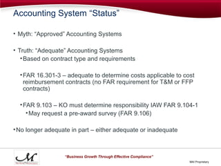 Accounting System “Status”

• Myth: “Approved” Accounting Systems

• Truth: “Adequate” Accounting Systems
   • Based on contract type and requirements

  • FAR 16.301-3 – adequate to determine costs applicable to cost
    reimbursement contracts (no FAR requirement for T&M or FFP
    contracts)

  • FAR 9.103 – KO must determine responsibility IAW FAR 9.104-1
     • May request a pre-award survey (FAR 9.106)

• No longer adequate in part – either adequate or inadequate



                  “Business Growth Through Effective Compliance”
                                                                   MAI Proprietary
 
