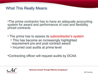 What This Really Means


•The prime contractor has to have an adequate accounting
system for award and performance of cost and flexibility
priced contracts

• The prime has to assess its subcontractor’s system
  • This has become an increasingly highlighted
   requirement pre and post contract award
  • Incurred cost audits at prime level

•Contracting officer will request audits by DCAA



              “Business Growth Through Effective Compliance”
                                                               MAI Proprietary
 