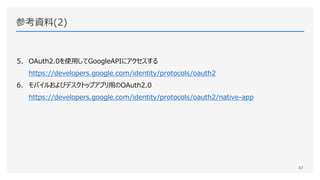 参考資料(2)
5. OAuth2.0を使用してGoogleAPIにアクセスする
https://developers.google.com/identity/protocols/oauth2
6. モバイルおよびデスクトップアプリ用のOAuth2.0
https://developers.google.com/identity/protocols/oauth2/native-app
47
 