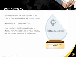 RECOGNITION  Gateway TechnoLabs was awarded as the “Best Software Company in the state of Gujarat”  Awarded in April 2008 by GESIA  Jury was from KPMG, Indian Institute of Management, Confederation of Indian Industry and some other renowned Academicians  © Copyright 2008 Gateway TechnoLabs Pvt. Ltd. 