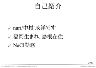 自己紹介


       ✓ nari/中村 成洋です
       ✓ 福岡生まれ、島根在住
       ✓ NaCl勤務


                                                               2/99
GC生誕50周年を祝って - A Semicentennial history of the GC   Powered by Rabbit 0.6.4
 