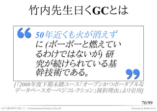 竹内先生曰くGCとは

                           50年近くも火が消えず
                           に (ボーボーと燃えてい
                           るわけではないが) 研
                           究が続けられている基
                           幹技術である。
          [「2008年度下期未踏ユース「オープンかつポータブルな
          データベースガーベジコレクション」採択理由」より引用]

                                                             70/99
GC生誕50周年を祝って - A Semicentennial history of the GC   Powered by Rabbit 0.6.4
 