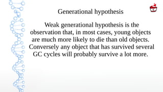 Generational hypothesis
Weak generational hypothesis is the
observation that, in most cases, young objects
are much more likely to die than old objects.
Conversely any object that has survived several
GC cycles will probably survive a lot more.
 
