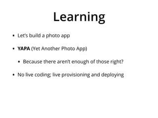 Learning
• Let’s build a photo app
• YAPA (Yet Another Photo App)
• Because there aren’t enough of those right?
• No live coding; live provisioning and deploying
 