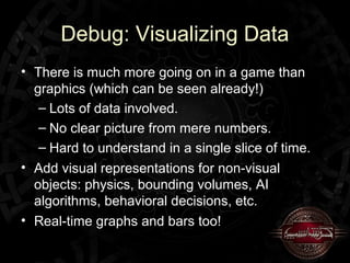 Debug: Visualizing Data
• There is much more going on in a game than
  graphics (which can be seen already!)
   – Lots of data involved.
   – No clear picture from mere numbers.
   – Hard to understand in a single slice of time.
• Add visual representations for non-visual
  objects: physics, bounding volumes, AI
  algorithms, behavioral decisions, etc.
• Real-time graphs and bars too!
 