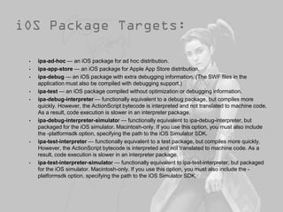 •   ipa-ad-hoc — an iOS package for ad hoc distribution.
•   ipa-app-store — an iOS package for Apple App Store distribution.
•   ipa-debug — an iOS package with extra debugging information. (The SWF files in the
    application must also be compiled with debugging support.)
•   ipa-test — an iOS package compiled without optimization or debugging information.
•   ipa-debug-interpreter — functionally equivalent to a debug package, but compiles more
    quickly. However, the ActionScript bytecode is interpreted and not translated to machine code.
    As a result, code execution is slower in an interpreter package.
•   ipa-debug-interpreter-simulator — functionally equivalent to ipa-debug-interpreter, but
    packaged for the iOS simulator. Macintosh-only. If you use this option, you must also include
    the -platformsdk option, specifying the path to the iOS Simulator SDK.
•   ipa-test-interpreter — functionally equivalent to a test package, but compiles more quickly.
    However, the ActionScript bytecode is interpreted and not translated to machine code. As a
    result, code execution is slower in an interpreter package.
•   ipa-test-interpreter-simulator — functionally equivalent to ipa-test-interpreter, but packaged
    for the iOS simulator. Macintosh-only. If you use this option, you must also include the -
    platformsdk option, specifying the path to the iOS Simulator SDK.
 