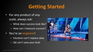 Getting Started
• For any product of any
scale, always ask:
– What does success look like?
– How can I measure success?
• You’re an engineer!
– Intuition can’t replace data
– QA can’t save your butt
Image: Hole in the Wall, FremantleMedia North America
 